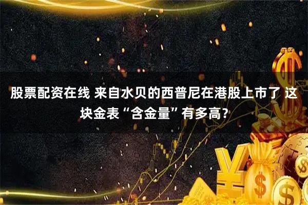 股票配资在线 来自水贝的西普尼在港股上市了 这块金表“含金量”有多高？