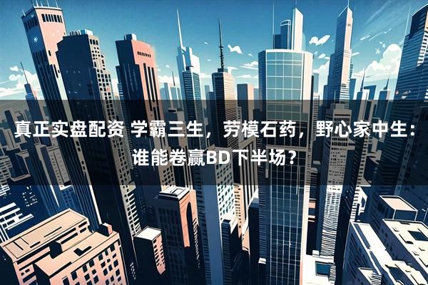 真正实盘配资 学霸三生，劳模石药，野心家中生：谁能卷赢BD下半场？