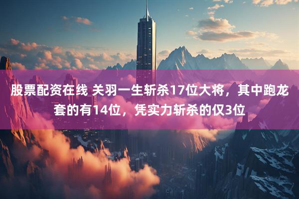 股票配资在线 关羽一生斩杀17位大将，其中跑龙套的有14位，凭实力斩杀的仅3位