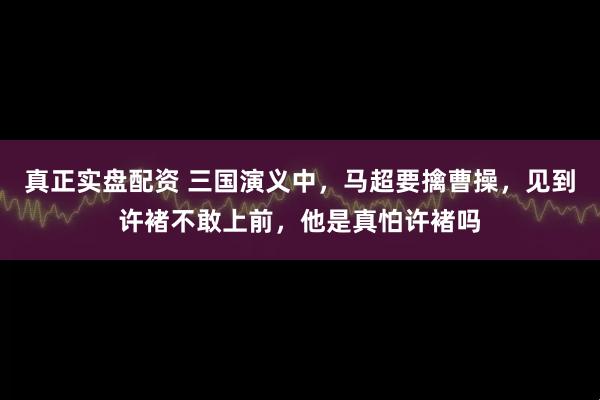 真正实盘配资 三国演义中，马超要擒曹操，见到许褚不敢上前，他是真怕许褚吗