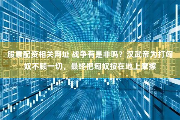 股票配资相关网址 战争有是非吗？汉武帝为打匈奴不顾一切，最终把匈奴按在地上摩擦