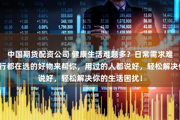 中国期货配资公司 健康生活难题多？日常需求难应对？这些内行都在选的好物来帮你，用过的人都说好，轻松解决你的生活困扰！