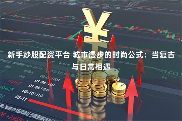 新手炒股配资平台 城市漫步的时尚公式：当复古与日常相遇