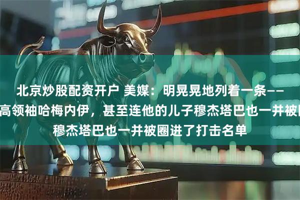 北京炒股配资开户 美媒：明晃晃地列着一条——“清除”伊朗最高领袖哈梅内伊，甚至连他的儿子穆杰塔巴也一并被圈进了打击名单