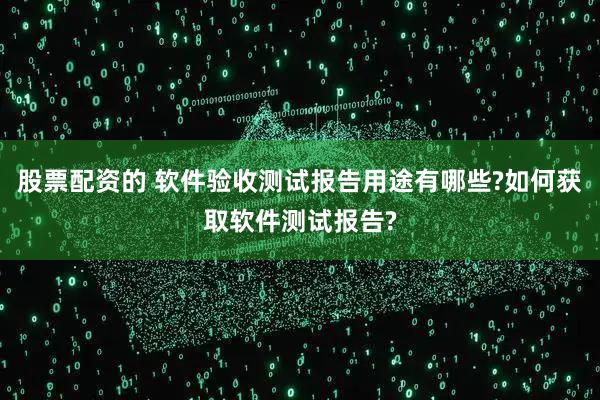 股票配资的 软件验收测试报告用途有哪些?如何获取软件测试报告?