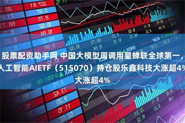 股票配资助手网 中国大模型周调用量蝉联全球第一，人工智能AIETF（515070）持仓股乐鑫科技大涨超4%