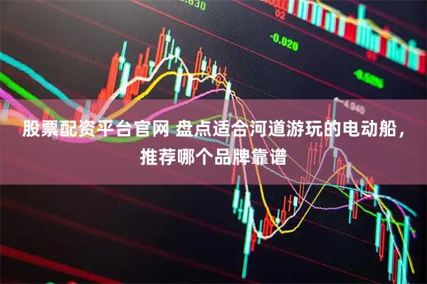 股票配资平台官网 盘点适合河道游玩的电动船，推荐哪个品牌靠谱