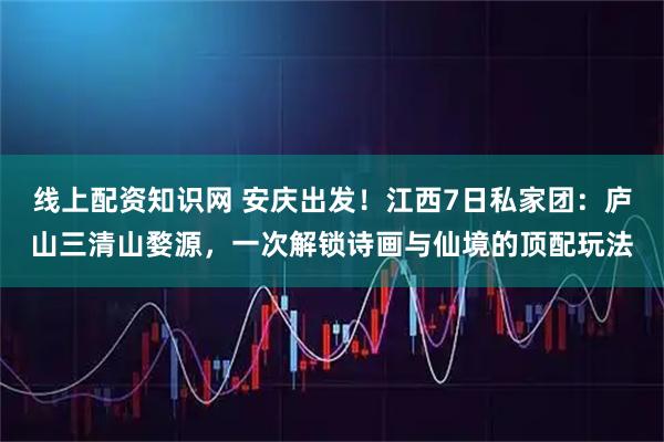 线上配资知识网 安庆出发！江西7日私家团：庐山三清山婺源，一次解锁诗画与仙境的顶配玩法