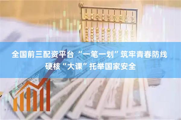 全国前三配资平台 “一笔一划”筑牢青春防线 硬核“大课”托举国家安全