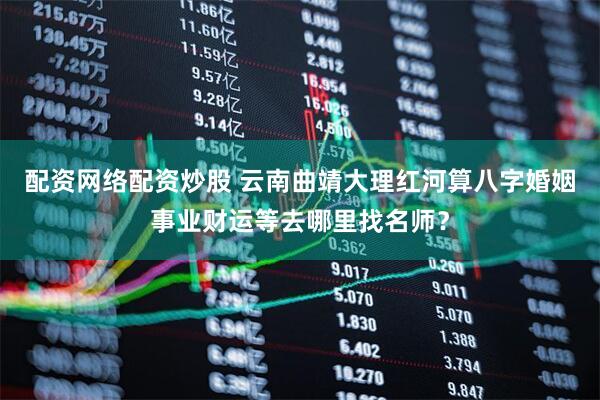 配资网络配资炒股 云南曲靖大理红河算八字婚姻事业财运等去哪里找名师？