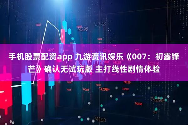 手机股票配资app 九游资讯娱乐《007：初露锋芒》确认无试玩版 主打线性剧情体验
