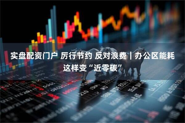 实盘配资门户 厉行节约 反对浪费｜办公区能耗这样变“近零碳”