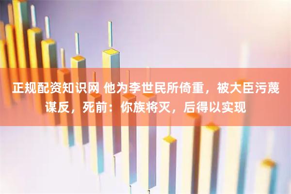 正规配资知识网 他为李世民所倚重，被大臣污蔑谋反，死前：你族将灭，后得以实现