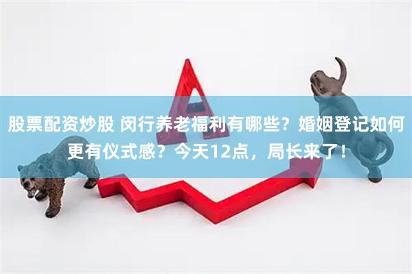 股票配资炒股 闵行养老福利有哪些？婚姻登记如何更有仪式感？今天12点，局长来了！