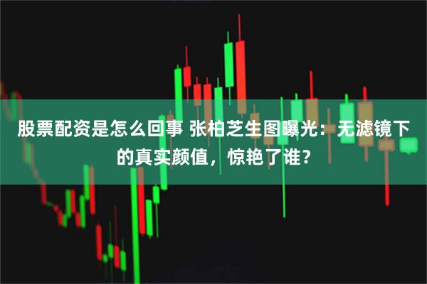 股票配资是怎么回事 张柏芝生图曝光：无滤镜下的真实颜值，惊艳了谁？