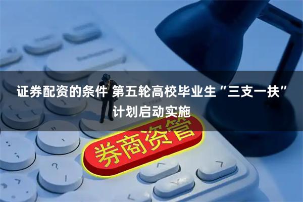 证券配资的条件 第五轮高校毕业生“三支一扶”计划启动实施