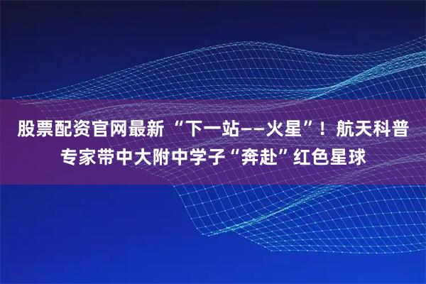 股票配资官网最新 “下一站——火星”！航天科普专家带中大附中学子“奔赴”红色星球