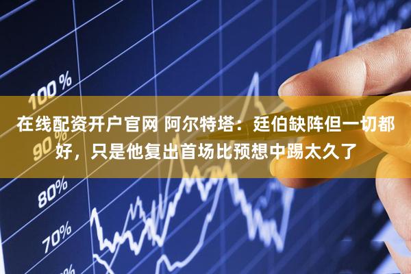 在线配资开户官网 阿尔特塔：廷伯缺阵但一切都好，只是他复出首场比预想中踢太久了