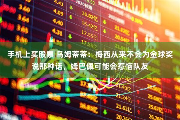 手机上买股票 乌姆蒂蒂：梅西从来不会为金球奖说那种话，姆巴佩可能会惹恼队友