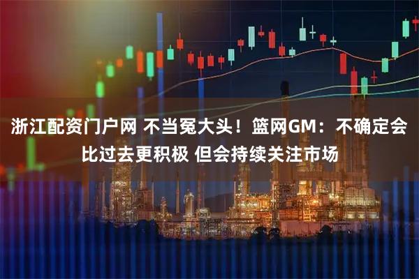 浙江配资门户网 不当冤大头！篮网GM：不确定会比过去更积极 但会持续关注市场